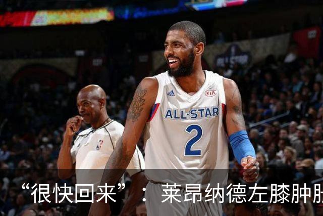 “很快回来”：莱昂纳德左膝肿胀缺阵数周，本人发声安抚球迷