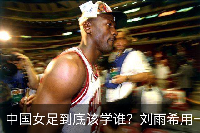 中国女足到底该学谁？刘雨希用一记硬碰硬，撕开了谁的遮羞布？