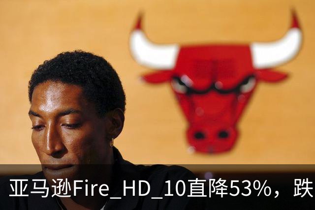 亚马逊Fire HD 10直降53%，跌到72.99美元历史低价