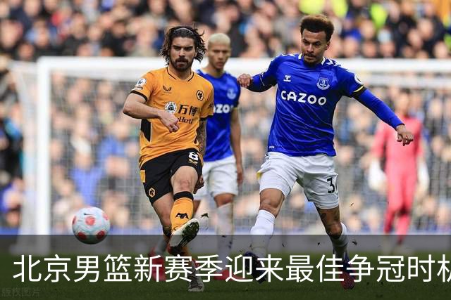 北京男篮新赛季迎来最佳争冠时机 球队需要珍惜黄金窗口期