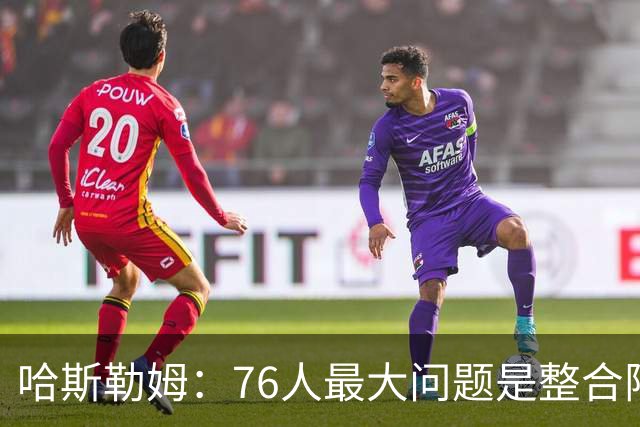 哈斯勒姆：76人最大问题是整合阵容 马克西埃奇库姆需要快节奏