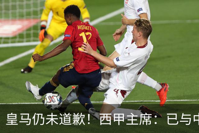 皇马仍未道歉！西甲主席：已与中国驻西班牙大使会面 希望继续合作