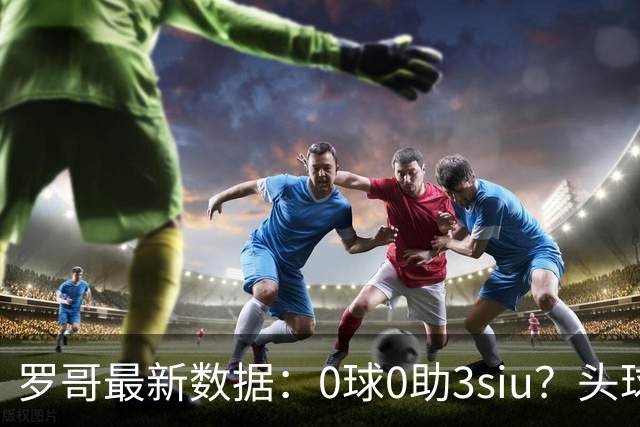 罗哥最新数据：0球0助3siu？头球破门被判武磊，胜利仍取四连胜