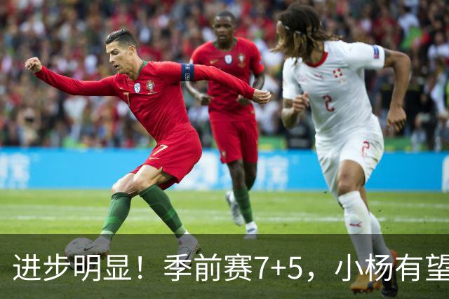 进步明显！季前赛7+5，小杨有望进稳定轮换，一人伤病隐患或是机会