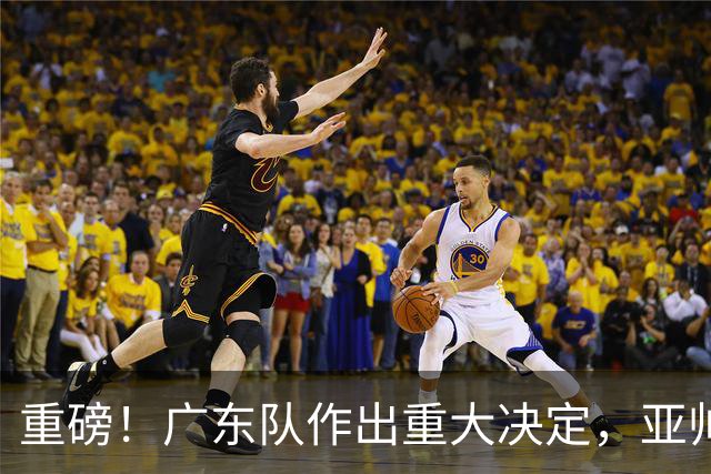 重磅！广东队作出重大决定，亚帅被迫裁掉阿祖布克？