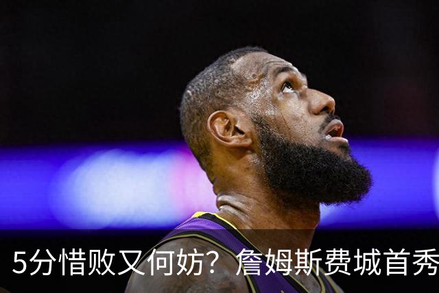 5分惜败又何妨？詹姆斯费城首秀炸场，8+8+7提前打卡，正负值第一