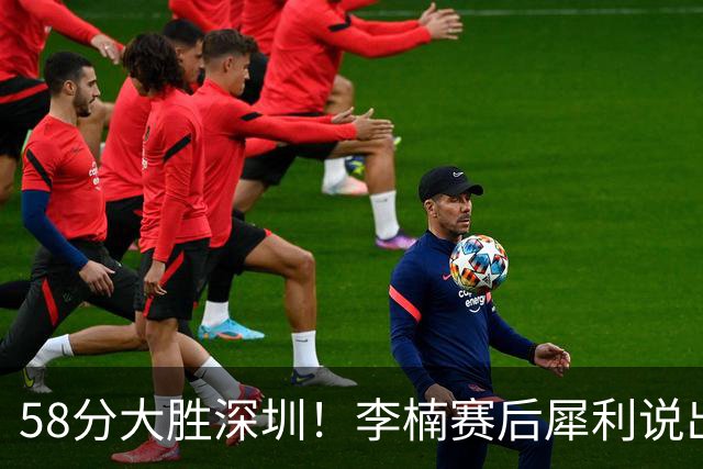58分大胜深圳！李楠赛后犀利说出原因，顾全的话没说错！